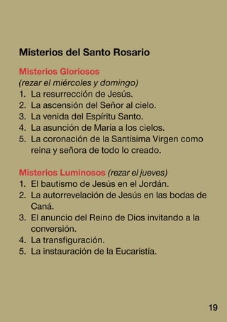Misterios del Santo Rosario
Misterios Gloriosos
(rezar el miércoles y domingo)
1.	 La resurrección de Jesús.
2.	 La ascensión del Señor al cielo.
3.	 La venida del Espíritu Santo.
4.	 La asunción de María a los cielos.
5.	 La coronación de la Santísima Virgen como
reina y señora de todo lo creado.
Misterios Luminosos (rezar el jueves)
1.	 El bautismo de Jesús en el Jordán.
2.	 La autorrevelación de Jesús en las bodas de
Caná.
3.	 El anuncio del Reino de Dios invitando a la
conversión.
4.	 La transfiguración.
5.	 La instauración de la Eucaristía.
19
 