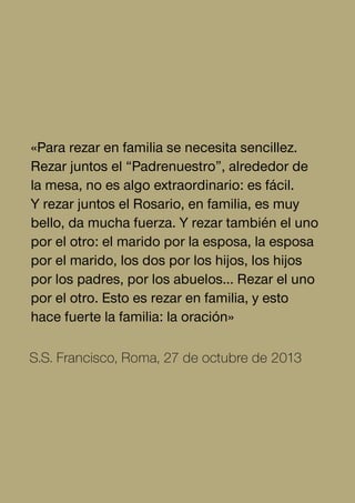 «Para rezar en familia se necesita sencillez.
Rezar juntos el “Padrenuestro”, alrededor de
la mesa, no es algo extraordinario: es fácil.
Y rezar juntos el Rosario, en familia, es muy
bello, da mucha fuerza. Y rezar también el uno
por el otro: el marido por la esposa, la esposa
por el marido, los dos por los hijos, los hijos
por los padres, por los abuelos… Rezar el uno
por el otro. Esto es rezar en familia, y esto
hace fuerte la familia: la oración»
S.S. Francisco, Roma, 27 de octubre de 2013
 