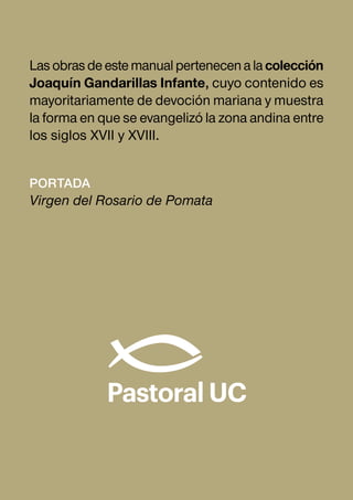 Portada
Virgen del Rosario de Pomata
Lasobrasdeestemanualpertenecenalacolección
Joaquín Gandarillas Infante, cuyo contenido es
mayoritariamente de devoción mariana y muestra
la forma en que se evangelizó la zona andina entre
los siglos XVII y XVIII.
 