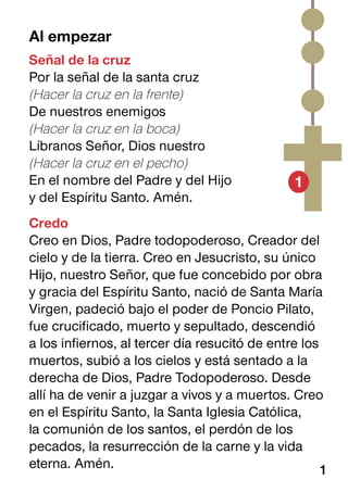 Al empezar
Señal de la cruz
Por la señal de la santa cruz
(Hacer la cruz en la frente)
De nuestros enemigos
(Hacer la cruz en la boca)
Líbranos Señor, Dios nuestro
(Hacer la cruz en el pecho)
En el nombre del Padre y del Hijo
y del Espíritu Santo. Amén.
Credo
Creo en Dios, Padre todopoderoso, Creador del
cielo y de la tierra. Creo en Jesucristo, su único
Hijo, nuestro Señor, que fue concebido por obra
y gracia del Espíritu Santo, nació de Santa María
Virgen, padeció bajo el poder de Poncio Pilato,
fue crucificado, muerto y sepultado, descendió
a los infiernos, al tercer día resucitó de entre los
muertos, subió a los cielos y está sentado a la
derecha de Dios, Padre Todopoderoso. Desde
allí ha de venir a juzgar a vivos y a muertos. Creo
en el Espíritu Santo, la Santa Iglesia Católica,
la comunión de los santos, el perdón de los
pecados, la resurrección de la carne y la vida
eterna. Amén.
1
1
 