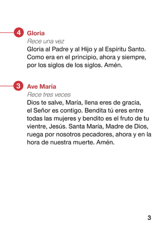 Ave María
Rece tres veces
Dios te salve, María, llena eres de gracia,
el Señor es contigo. Bendita tú eres entre
todas las mujeres y bendito es el fruto de tu
vientre, Jesús. Santa María, Madre de Dios,
ruega por nosotros pecadores, ahora y en la
hora de nuestra muerte. Amén.
3
Gloria
Rece una vez
Gloria al Padre y al Hijo y al Espíritu Santo.
Como era en el principio, ahora y siempre,
por los siglos de los siglos. Amén.
4
3
 