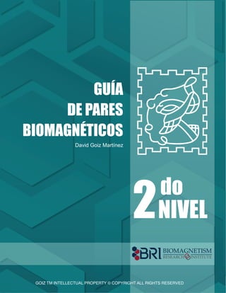 GOIZ TM INTELLECTUAL PROPERTY © COPYRIGHT ALL RIGHTS RESERVED
P. 1
GUÍA
DE PARES
BIOMAGNÉTICOS
NIVEL
2do
GOIZ TM INTELLECTUAL PROPERTY © COPYRIGHT ALL RIGHTS RESERVED
David Goiz Martínez
BIOMAGNETISM
RESEARCH INSTITUTE
 
