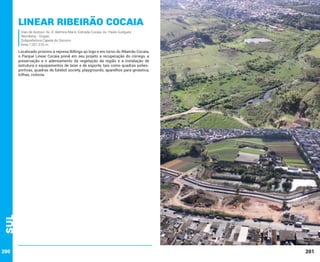 Linear Ribeirão Cocaia
Vias de Acesso: Av. D. Belmira Marin; Estrada Cocaia; Av. Paulo Guilgues
Reimberg - Grajaú
Subprefeitura Capela do Socorro
Área 1.261.516 m.

Sul

Localizado próximo à represa Billings ao logo e em torno do Ribeirão Cocaia,
o Parque Linear Cocaia prevê em seu projeto a recuperação do córrego, a
preservação e o adensamento da vegetação da região e a instalação de
estrutura e equipamentos de lazer e de esporte, tais como quadras poliesportivas, quadras de futebol society, playgrounds, aparelhos para ginástica,
trilhas, ciclovia.

200

201

 