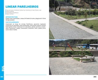 Linear Parelheiros
Vias de Acesso: Estrada da Colônia; Rua Teresinha do Prado Oliveira; José
Pedro de Borba.
Subprefeitura Parelheiros
Área: 18.076m²

INFRAESTRUTURA

Espaço para caminhadas, campo de futebol de areia, playground e fonte
de água potável.

PARTICULARIDADES

Sul

Implantado ao longo do córrego Parelheiros, apresenta vegetação
composta por gramados, áreas ajardinadas, arborização esparsa, bosque
heterogêneo e brejo. Destacam-se: abacateiro, aleluia, amoreira, aroeirasalsa, bananeiras, caáaçu, caracasana, carobinha, cedro, jatobá, jerivá,
suinã, taboa e taioba.

202

203

 