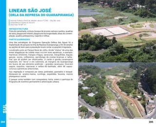 Linear São José

(Orla da Represa do Guarapiranga)
Avenida Frederico René de Jaegher; altura nº 2760 – Vila São José
Subprefeitura Capela do Socorro
Área total: 94.987 m²

INFRAESTRUTURA

Pista de caminhada, ciclovia, bosque de árvores nativas e jardins, quadras
de areia, playground infantil, playground da longevidade, áreas de contemplação, quadra poliesportiva, trapiche e trilhas.

PARTICULARIDADES
Uma das estratégias do Programa Operação Defesa das Águas foi a
implantação de parques na Orla da Represa Guarapiranga, a fim de ampliar
as opções de lazer para a população local e evitar ocupações irregulares.
Localizado junto ao Parque Nove de Julho, divide “status” de uma das
áreas alagadiças da cidade mais rica em aves aquáticas, a exemplo:
marrecas silvestres, frangos-d’água, saracuras, mergulhões, biguás,
garças, socós, colhereiros, pernilongo-de-costas-brancas e talhamar que ali podem ser observadas. O carão e gavião-caramujeiro
exploram, em “terra” e em sobrevôo, as margens da Guarapiranga
em busca de seu alimento preferido - grandes caramujos. Ocorrem
saguis, esquilos, capivaras e ratões-do-banhado, além de saposcururus e pererecas arborícolas.
Sua vegetação é composta por áreas jardinadas, gramados e bosque.
Destacam-se: aroeira-mansa, cuvitinga, espatódea, leucena, maricá,
pitangueira e suinã.

Sul

O parque conta também com composteira, horta, viveiro e participa do
Programa de incentivo permanente à arborização urbana.

204

205

 