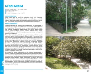 M’Boi Mirim
Estrada do M’Boi Mirim, 7.100 – Jardim Ângela
Subprefeitura M’Boi Mirim
Área: 190.000 m²
Funcionamento: diariamente das 6h às 18h

INFRAESTRUTURA

Sede, guarita, sala de educação ambiental, acesso para cadeirante,
banheiro acessível, trilhas de caminhada, área de bosque e ponte de
madeira para contemplação da natureza. Estão previstos também parquinho, equipamento de ginástica para terceira Idade, bancos e mesas.

PARTICULARIDADES
Localizado em área de preservação de mananciais, sua a vegetação é
composta por eucaliptal com sub-bosque, remanescente de Mata Atlântica
em estágio inicial de sucessão, campo antrópico, brejo, além de vegetação aquática. Destacam-se alface-d’água, areca-bambu, aroeira-mansa,
caá-açu, cabuçu, carobinha, crindiúva, cuvitinga, embaúba-branca, guamirim, jaqueira, jerivá, palmatória, pau-jacaré, samambaiaçu-com-espinho,
sibipiruna e tapiá-guaçu.

Sul

Foram observadas 63 espécies de fauna, a maioria aves, incluindo aquáticas como garças, socozinho e ananaí. Áreas de brejo e riacho com mata
ciliar fornecem condições adequadas para a subsistência de saracura-sanã
e joão-porca. Também foram observadas: juriti-gemedeira, papagaio-verdadeiro, alma-de-gato, beija-flor besourinho-de-bico-vermelho, guaracavade-bico-curto, saíra-viúva, pula-pula, mariquita e diferentes espécies
de sabiás e pica-paus, incluindo espécies endêmicas da Mata Atlântica.
O imponente gavião-pega-macaco, rapinante florestal que se encontra
ameaçado de extinção, foi visto “patrulhando” o espaço aéreo do parque.
Este rapineiro necessita de grandes áreas florestadas para sua manutenção
e, portanto, seu registro nos lembra de que estamos em uma região importante a ser preservada. Em adição, foram detectados lagarto-teiú, rãzinhapiadeira e gambá-de-orelha-preta.

206

A circulação do parque está dividida em três níveis de acessibilidade. O
primeiro nível engloba a entrada do parque e todas as edificações existentes,
com pavimentação de blocos intertravados de concreto e acesso universal.
O segundo nível, que também possui acessibilidade universal, compreende
a trilha ao redor do lago e os estares ao longo dela, que será de terra batida
na parte paralela ao lago e de madeira na parte sobre o brejo. O terceiro
e último nível compreende as trilhas naturais já existentes na área, que
possuem alguns pontos de declividade bastante acentuada e piso irregular,
não possuindo acessibilidade universal. São indicadas para caminhadas de
maior grau de dificuldade.

207

 