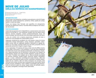 Nove de Julho

(Orla da Represa do Guarapiranga)
Avenida Ponta do Sol, s/n – Cidade Dutra
Subprefeitura Capela do Socorro
Área: 537.514 m²

INFRAESTRUTURA

Área de estar, churrasqueiras, comedouro para pássaros, pista de Cooper,
playgrounds, quadra poliesportiva, sanitários, trilhas, quadra de campo,
aquário e viveiro de mudas.
Possui um bosque bem formado com aparelhos de alongamento,
pranchas de abdominal e barras. Há ainda trilhas ecológicas com marcação das árvores.

PARTICULARIDADES
Implantado em parceria com a Subprefeitura, o parque possui uma várzea
extensa, de 520.000 m², com ambientes variados que vão desde corpos
hídricos, terrenos alagados, campos predominantemente secos, até
matas fechadas, fato que permite uma diversidade significativa de fauna.
A área em contato com a represa proporciona atividades de lazer e
esporte em uma paisagem de notável beleza cênica.

Sul

Vegetação composta por eucaliptal com sub-bosque, campo de várzea,
capoerinha, bosque heterogêneo, campo antrópico, gramados, arborização recente, além de vegetação aquática. Destacam-se: aguapé-deflecha, cruz-de-malta, cuvitinga, enidra, erva-de-bicho, junquinho, maricá,
pariparoba, pinheirinho-d’água e sangra-d’água.

210

Foram registradas 170 espécies de fauna, sendo nove de anfíbios anuros,
uma de réptil, 145 de aves e 14 de mamíferos. É uma das áreas alagadiças
da cidade mais rica em aves aquáticas, destacando-se batuiruçus, maçaricos e águia-pescadora, que se alimentam e descansam nas margens da
Guarapiranga, durante sua longa jornada migratória oriunda do hemisfério norte. É também nas margens que se observa elevada quantidade
de marrecas silvestres, frangos-d’água, saracuras, biguás, mergulhões,
garças e socós, colhereiros, pernilongo-de-costas-brancas, talha-mar,
dentre outras. Nas áreas de campo ocorrem: caminheiro-zumbidor, políciainglesa-do-sul, canários, além de visitas ocasionais de curicacas. Aves
noturnas como urutau, corucão, tuju e curiango já foram observadas. Nesse
período ocorrem verdadeiras “raves” anfíbias comandadas pela pererecaverde, rã-cachorro e apito-do-campo. Saguis, ratões-do-banhado, capivaras, preás, caxinguelês e morcegos foram observados.

211

 