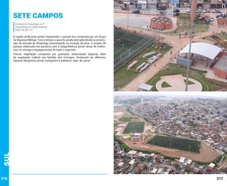 Sete Campos
Estrada do Alvarenga, s/nº
Subprefeitura Cidade Ademar
Área: 83.267 m²

A região onde está sendo implantado o parque era composta por um braço
da Represa Billings. Com o tempo a área foi sendo aterrada devido à construção da estrada do Alvarenga ocasionando na invasão da área. O projeto do
parque, elaborado em parceria com a Subprefeitura, prevê obras de melhorias no córrego e equipamentos de lazer e esportes.

Sul

Possui vegetação composta por gramado, arborização esparsa, além
de vegetação ruderal nos taludes dos córregos. Destacam-se: alfeneiro,
figueira-benjamim, jerivá, mangueira e palmeira-rabo-de-peixe.

216

217

 