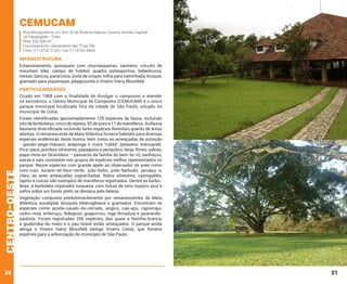 Cemucam

Rua Mesopotâmia, s/n (km 25 da Rodovia Raposo Tavares sentido Capital) Jd.Passárgada - Cotia
Área: 500.000 m²
Funcionamento: diariamente das 7h às 18h
Fone: (11) 4702-2126 / Fax (11) 4702-8404

INFRAESTRUTURA
Estacionamento, quiosques com churrasqueiras, sanitário, circuito de
mountain bike, campo de futebol, quadra poliesportiva, bebedouros,
mesas, bancos, paraciclos, pista de cooper, trilha para caminhada, bosque,
gramado para piquenique, playgrounds e Viveiro Harry Blossfeld.

PARTICULARIDADES

centro-oeste

Criado em 1968 com a finalidade de divulgar o campismo e atender
os escoteiros, o Centro Municipal de Campismo (CEMUCAM) é o único
parque municipal localizado fora da cidade de São Paulo, situado no
município de Cotia.

20

Foram identificadas aproximadamente 120 espécies de fauna, incluindo
oito de borboletas, cinco de répteis, 92 de aves e 11 de mamíferos. Avifauna
bastante diversificada incluindo tanto espécies florestais quanto de áreas
abertas. O remanescente de Mata Atlântica fornece habitats para diversas
espécies endêmicas deste bioma, bem como as ameaçadas de extinção
- gavião-pega-macaco, araponga e cuíca “catita” (pequeno marsupial).
Pica-paus, pombos silvestres, papagaios e periquitos, beija-flores, sabiás,
papa-moscas (tiranídeos – pássaros da família do bem-te-vi), sanhaçus,
saíras e saís consistem nos grupos de espécies melhor representados no
parque. Reúne espécies com grande apelo ao observador de aves como
cuiú-cuiú, tucano-de-bico-verde, joão-bobo, joão-barbudo, jacuaçu e,
claro, as aves ameaçadas supracitadas. Ratos silvestres, caxinguelês,
tapitis e cuícas são exemplos de mamíferos registrados. Dentre as borboletas, a borboleta imperador turquesa, com listras de tons topázio azul e
safira sobre um fundo preto se destaca pela beleza.
Vegetação composta predominantemente por remanescentes de Mata
Atlântica, eucaliptal, bosques heterogêneos e gramados. Encontram-se
espécies como açoita-cavalo-do-cerrado, angico, caá-açu, capixingui,
cedro-rosa, embiruçu, fedegoso, guapuruvu, ingá-ferradura e jacarandápaulista. Foram registradas 256 espécies, das quais a favinha-branca,
a guabiroba-do-mato e o pau-brasil estão ameaçados. O parque ainda
abriga o Viveiro Harry Blossfeld (antigo Viveiro Cotia), que fornece
espécies para a arborização do município de São Paulo.

21

 