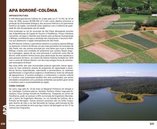APA BORORÉ-COLÔNIA
INFRAESTRUTURA
A APA Municipal Bororé-Colônia foi criada pela Lei nº 14.162, de 24 de
maio de 2006, possui 90.000.000 m² e tem como objetivo promover a
proteção da diversidade biológica, dos recursos hídricos e do patrimônio
histórico da região, conciliando estes objetivos com a melhoria da qualidade de vida da população que ali reside.
Está localizada no sul do município de São Paulo abrangendo porções
das Subprefeituras da Capela do Socorro e Parelheiros. Possui inúmeras
nascentes, córregos e ribeirões que drenam para as Bacias Guarapiranga
e Billings, contribuindo para a proteção dos mananciais e recursos hídricos que abastecem a região metropolitana de São Paulo.
Na APA Bororé-Colônia, o patrimônio histórico e a própria represa Billings
se destacam. O bairro do Bororé, um dos mais peculiares do município de
São Paulo, tem seu acesso principal por uma balsa que cruza a represa
Billings, criando uma condição de isolamento que conferiu feição singular à paisagem: apesar de ser uma península é conhecido como Ilha do
Bororé, onde existem ótimos locais para observação de aves aquáticas e
para passeios de barco. Já o bairro de Colônia Paulista, fundado em 1829
com o nome de Colônia Alemã, é um dos mais antigos focos de colonização estrangeira do Brasil.
Nas duas APAs, têm sido incentivadas práticas agrícolas menos agressivas ao meio ambiente, através de programas de capacitação e assistência técnica especializada, valorizando a permacultura, os sistemas
agroflorestais e a agricultura orgânica e biodinâmica, livres da utilização
de agroquímicos. O turismo ecológico, o cicloturismo, o turismo cultural
e o turismo rural sustentável também têm sido incentivados, por serem
atividades compatíveis com a proteção ambiental, que podem gerar renda
e contribuir para a sustentabilidade da região.

APA

como chegar

230

De carro, siga pela Av. 23 de maio ou Marginal Pinheiros em direção à
Av. Interlagos. Continue pela Av. Senador Teotônio Vilela e siga pela Av.
Sadamu Inoue (antiga estrada de Parelheiros). Chegando ao centro de
Parelheiros, pode-se acessar a APA via Estrada de Engenheiro Marsilac,
até o bairro de Engenheiro Marsilac, ou via Estrada da Colônia, até a
Estrada da Barragem. Outros acessos possíveis são via Embu Guaçu,
pelo distrito de Cipó e via São Bernardo do Campo, pela Estrada do Rio
Acima, uma estrada de terra que liga o bairro da Barragem ao km 37 da
rodovia dos Imigrantes.

231

 