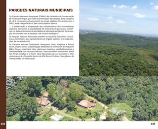 Parques naturais municipais
Os Parques Naturais Municipais (PNMs) são Unidades de Conservação
de Proteção Integral, que visam à preservação da natureza. Esta categoria
de UC é composta exclusivamente por áreas públicas. De acordo com o
SNUC, esta categoria de UC tem como objetivo básico:
“... a preservação e recuperação das características dos ecossistemas
originais, bem como a possibilidade de realização de pesquisas científicas e o desenvolvimento de atividades de educação ambiental, de recreação em contato com a natureza e de turismo ecológico.”
Os Parques Naturais Municipais prevêem a criação de Conselhos Consultivos, constituídos por representantes de órgãos públicos e de organizações da sociedade civil.
Os Parques Naturais Municipais Jaceguava, Itaim, Varginha e Bororé
foram criados como compensação ambiental do trecho sul do Rodoanel
Mário Covas, importante obra viária que impactou significativamente a
biodiversidade e os recursos hídricos. Seus conselhos consultivos ainda
não foram criados, e o fórum para discussão para os assuntos a eles
relacionados é o Conselho Gestor da APA Bororé-Colônia. Seus planos de
manejo estão em elaboração.

234

235

 