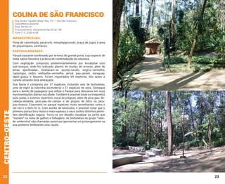 Colina de São Francisco
Rua Doutor Cândido Mota Filho, 751 – Vila São Francisco
Subprefeitura Butantã
Área: 49.063 m²
Funcionamento: diariamente das 6h às 18h
Fone: (11) 3768-9168

INFRAESTRUTURA
Pista de caminhada, paraciclo, miniplaygrounds, praça de jogos e área
de piqueniques, sanitários.

PARTICULARIDADES
Parque bastante sombreado por árvores de grande porte, cujo aspecto de
mata nativa favorece a prática de contemplação da natureza.

centro-oeste

Com vegetação composta predominantemente por eucaliptal com
sub-bosque, onde foi realizado plantio de mudas de árvores, além de
áreas ajardinadas. Destacam-se açoita-cavalo, angico-vermelho,
capixingui, cedro, embaúba-vermelha, jerivá, pau-jacaré, saraguaji,
tapiá-guaçu e tipuana. Foram registradas 69 espécies, das quais a
canela-amarela está ameaçada.

22

Sua fauna é composta por 27 espécies, incluindo seis de borboletas,
uma de réptil (a cobrinha-dormideira) e 21 espécies de aves. Destaque
para o bando de papagaios que utiliza o Parque para descanso em suas
movimentações diárias na cidade. Também é possível notar os irrequietos
pula-pulas, o extenso repertório vocal do pitiguari, além de pica-pau-decabeça-amarela, pica-pau-do-campo e de grupos de birro ou picapau-branco. Coexistem no parque espécies muito semelhantes como o
nei-nei e o bem-te-vi. Com auxílio de binóculos, é possível notar que o
primeiro possui bico maior e mais espesso, e seus cantos distintos permitem identificação segura. Torna-se um desafio visualizar as juritis que
“somem” no meio de galhos e folhagens. As borboletas do grupo “rabode-andorinha” são chamadas assim por apresentar um prolongamento na
asa posterior lembrando uma cauda.

23

 