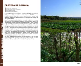 cratera de colÔnia
Avenida José Lutzenberger
(Antiga Estrada Vargem Grande), s/n
Bairro Vargem Grande
Subprefeitura de Parelheiros.

parque natural municipal

O Parque Natural Municipal Cratera de Colônia (PNMCC) foi criado em
11 de junho de 2007 através do Decreto Municipal nº 48.423. Com uma
área de 528.370 m², situa-se no extremo sul do município de São Paulo,
na área de abrangência da Subprefeitura de Parelheiros. Está inserido na
APA Capivari-Monos.

238

Este Parque Natural está localizado no interior de uma cratera, a Cratera
de Colônia, que foi formada pelo impacto de um corpo celeste há cerca de
35 milhões de anos. A Cratera de Colônia apresenta 3,6 km de diâmetro
e 400 metros de profundidade, e guarda elementos do clima, da fauna e
da flora de períodos muito antigos. Esta Cratera é um dos 5 monumentos
geológicos paulistas, juntamente com o Parque Estadual do Alto Ribeira
(PETAR), o Varvito de Itu, a Rocha Mountonné e os Geiseritos de Anhembi.
Criado com objetivo de garantir a proteção desta área, com relevância
histórica, cultural e científica, apresenta remanescentes de floresta nativa
e campos de várzea, que abrigam uma grande diversidade de espécies da
fauna e flora típicas da Mata Atlântica, além de proteger parte da várzea
do Ribeirão Vermelho, um afluente do braço Taquacetuba da represa
Billings cujas águas abastecem a metrópole.
Seu Plano de Manejo está em fase final de elaboração e, até que seja
instituído o Conselho Consultivo, o fórum para a discussão de assuntos
relativos ao Parque é o Conselho Gestor da APA Capivari-Monos.

239

 