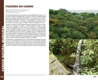 Fazenda do carmo
Rua Cristóvão de Oliveira, 350 (antiga Estrada
Fazenda do Carmo) - Bairro Itaquera
Subprefeitura de Itaquera,

parque natural municipal

O Parque Natural Municipal Fazenda do Carmo (PNMFC) foi criado em 12
de junho de 2003 e ampliado sob o Decreto n° 50.201 de 2008, quando
passou a abranger uma área de 4.497.800 m². Foi a primeira UC de Proteção Integral criada pelo município. Está localizado na Zona Leste do
município de São Paulo, nos limites da Subprefeitura de Itaquera, entre
as Avenidas Aricanduva, Jacú- Pêssego e Afonso de Sampaio e Souza.

240

Situado no interior da APA Estadual Parque e Fazenda do Carmo, juntamente com o Parque do Carmo e o SESC Itaquera, compõe a maior
mancha de vegetação da Zona Leste do município, em contraposição
à densa ocupação urbana que o circunda, contribuindo imensamente
para a regulação climática da região. Possui cobertura vegetal bastante
diversa, formada por matas ciliares, capoeiras, campos, reflorestamento
de eucaliptos, brejos e remanescentes de Mata Atlântica. A ocorrência de
algumas espécies, a exemplo do bicho-preguiça (Bradypus variegatus),
é um importante indicador da necessidade de mais estudos, para uma
melhor compreensão da qualidade ambiental do PNMFC.
Considerando a sobreposição entre o Parque Natural Municipal Fazenda
do Carmo e a APA Parque e Fazenda do Carmo, e a atual gestão integrada
destes territórios, adotou-se o Conselho Gestor da APA como fórum de
discussão dos assuntos relacionados ao parque, até que seja criado seu
conselho consultivo. Seu Plano de Manejo está em processo de finalização.

241

 