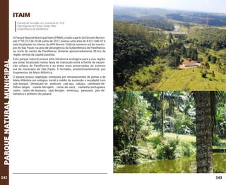 itaim
Estrada de Servidão, s/n, vicinal da Av. Prof.
Hermógenes de Freitas Leitão Filho
Subprefeitura de Parelheiros.

parque natural municipal

O Parque Natural Municipal Itaim (PNMI), criado a partir do Decreto Municipal nº 53.227 de 20 de junho de 2012, possui uma área de 4.612.046 m² e
está localizado no interior da APA Bororé-Colônia, extremo sul do município de São Paulo, na área de abrangência da Subprefeitura de Parelheiros,
ao norte do centro de Parelheiros, distante aproximadamente 30 km da
região central da capital paulista.

242

Este parque natural possui alta relevância ecológica para a sua região,
por estar localizado numa faixa de transição entre a frente de expansão urbana de Parelheiros e as áreas mais preservadas do extremo
sul do município de São Paulo. É formado, predominantemente, por
fragmentos de Mata Atlântica.
O parque possui vegetação composta por remanescentes de pomar e de
Mata Atlântica em estágios inicial e médio de sucessão e eucaliptal com
sub-bosque. Destacam-se: araticum, caá-açu, cabuçu, camboatá-defolhas-largas, canela-ferrugem, carne-de-vaca, castanha-portuguesa,
cedro, cedro-de-bussaco, cipó-benção, embiruçu, passuaré, pau-detamanco e pinheiro-do-paraná.

243

 