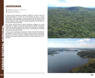 jaceguava
Estrada do Jaceguava, s/n, próximo ao nº
1.100, Bairro Jaceguava
Subprefeitura de Parelheiros.

parque natural municipal

O Parque Natural Municipal Jaceguava (PNMJ) foi criado a partir do
Decreto Municipal nº 52.974, de 14 de fevereiro de 2012, e possui
3.381.888 m². Está localizado no sul do município de São Paulo, na área
de abrangência da Subprefeitura de Parelheiros, bairro do Jaceguava. Em
termos regionais, sestá inserido na Bacia Hidrográfica do Alto Tietê, na
Sub-bacia Cotia-Guarapiranga.

244

Este Parque Natural possui grande relevância ecológica, por estar
localizado às margens da represa Guarapiranga e abrigar importantes
fragmentos de Mata Atlântica, de dimensões relevantes na paisagem
local, contribuindo significativamente para a manutenção de corredores
de dispersão de biodiversidade.
O parque possui vegetação composta por remanescente de Mata Atlântica
em estágios inicial e médio de sucessão, campo antrópico, capoeirinha.
Destacam-se: cabuçu, canjerana, embaúba, figueira-branca, jacarandátrepador, marantáceas, palmitojussara, pinha-do-brejo, piperáceas e tricogoniopsis.

245

 