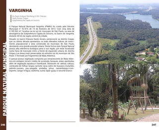 varginha
Av. Paulo Guilguer Reimberg, 6.200, Chácara
Santo Amaro, Grajaú
Subprefeitura de Capela do Socorro.

parque natural municipal

O Parque Natural Municipal Varginha (PNMV) foi criado pelo Decreto
Municipal n° 52.973, de 14 de fevereiro de 2012. Com uma área de
4.190.362 m², localiza-se no sul do município de São Paulo, na área de
abrangência da Subprefeitura Capela do Socorro, no bairro do Varginha,
distante 30 km da região central da cidade.

246

Situado no bairro Chácara Santo Amaro, pertencente ao distrito Grajaú,
que na última década apresentou os mais elevados índices de crescimento populacional e área construída do município de São Paulo,
denotando uma grande pressão urbana. Desta forma, este Parque Natural
possui alta relevância ecológica para a sua região, por estar localizado
numa faixa de transição entre a frente de expansão urbana do distrito
Grajaú e as áreas mais preservadas do extremo sul do município de São
Paulo. É formado por fragmentos de Mata Atlântica.
O parque possui vegetação composta por remanescente de Mata Atlântica em estágios inicial e médio de sucessão, bosques, áreas ajardindas,
além de vegetação aquática e bambusal. Destacam-se: aleluia, cabuçu,
camboatá-de-folhas-largas, carnede-vaca, cedro-de-bussaco, mutambo,
palmito-jussara, pau-jangada, pindaíba, pínus, samambaiaçu-comespinho, sangra-d’água, seafórtia, suinã, tapiá-guaçu e tarumã-branco

247

 