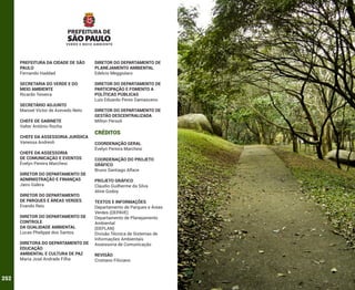 PREFEITURA DA CIDADE DE SÃO
PAULO
Fernando Haddad

DIRETOR DO DEPARTAMENTO DE
PLANEJAMENTO AMBIENTAL
Edelcio Meggiolaro

SECRETARIA DO VERDE E DO
MEIO AMBIENTE
Ricardo Teixeira

DIRETOR DO DEPARTAMENTO DE
PARTICIPAÇÃO E FOMENTO A
POLÍTICAS PÚBLICAS
Luís Eduardo Peres Damasceno

SECRETÁRIO ADJUNTO
Manoel Victor de Azevedo Neto
CHEFE DE GABINETE
Valter Antônio Rocha
CHEFE DA ASSESSORIA JURÍDICA
Vanessa Andreoli
CHEFE DA ASSESSORIA
DE COMUNICAÇÃO E EVENTOS
Évelyn Pereira Marchesi
DIRETOR DO DEPARTAMENTO DE
ADMINISTRAÇÃO E FINANÇAS
Jairo Galera
DIRETOR DO DEPARTAMENTO
DE PARQUES E ÁREAS VERDES
Evando Reis
DIRETOR DO DEPARTAMENTO DE
CONTROLE
DA QUALIDADE AMBIENTAL
Lucas Phelippe dos Santos
DIRETORA DO DEPARTAMENTO DE
EDUCAÇÃO
AMBIENTAL E CULTURA DE PAZ
Maria José Andrade Filha

252

DIRETOR DO DEPARTAMENTO DE
GESTÃO DESCENTRALIZADA
Milton Persoli

CRÉDITOS
COORDENAÇÃO GERAL
Évelyn Pereira Marchesi
COORDENAÇÃO DO PROJETO
GRÁFICO
Bruno Santiago Alface
PROJETO GRÁFICO
Claudio Guilherme da Silva
Aline Godoy
TEXTOS E INFORMAÇÕES
Departamento de Parques e Áreas
Verdes (DEPAVE)
Departamento de Planejamento
Ambiental
(DEPLAN)
Divisão Técnica de Sistemas de
Informações Ambientais
Assessoria de Comunicação
REVISÃO
Cristiano Filiciano

 