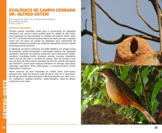 Ecológico de Campo Cerrado
Dr. Alfred Usteri
Av. General Mac Arthur e Av. Corifeu de Azevedo Marques
Subprefeitura Butantã
Área: 13.090 m²

PARTICULARIDADES
Primeiro parque municipal criado para a conservação da vegetação
campestre, que outrora cobria grande parte da cidade de São Paulo.
Essa vegetação foi documentada no trabalho do botânico Alfred Usteri
em 1911, contendo diversas espécies típicas do bioma Cerrado. O parque
conta com um plano de manejo da vegetação para substituição da
vegetação herbácea antrópica por espécies campestres nativas visando
ao enriquecimento florístico.

centro-oeste

A vegetação da área é composta por Mata Atlântica em estágio inicial
de sucessão, campo antropizado e arborização esparsa. Na vegetação
campestre, destacam-se espécies herbáceas como maricazinho, batatade-perdiz, bracatinga-miúda, crisolena, gravatá, mimosa, trepadeiras
como cipó-de-são-joão e ruivinha-do-campo, além de árvores como
bico-de-pato-de-folha-miúda, cambará e tarumã-do-cerrado. Na vegetação florestal e arborização esparsa destacam-se aldrago, assa-peixe,
capixingui, gameleira, jerivá, tapiá-guaçu e urucurana-branca, Foram
registradas 70 espécies.

24

Reúne espécies de aves frequentes da cidade como quero-quero,
periquito-rico, beija-flor-tesoura, joão-de-barro, bem-te-vi, guaracavade-barriga-amarela, sabiá-laranjeira andorinha-pequena-de-casa, corruíra, cambacica, sanhaçu-cinzento, sabiá-laranjeira, sabiá-do-campo,
cambacica e piá-cobra.

25

 