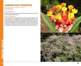 Jardim das Perdizes
Av. Nicolas Boer com a Av. Marques de São Vicente
Subprefeitura Lapa
Área: 45.967,67 m²

INFRAESTRUTURA
Pista de cooper, ciclovia, playground, equipamentos de ginástica para a
terceira idade e administração.

PARTICULARIDADES

centro-oeste

Parque implantado na antiga gleba da telefônica na área da Barra Funda.
Foi doado para municipalidade e está na centralidade de uma série de
empreendimentos que estão sendo lançados neste trecho urbano. Sua
gestão será realizada primeiramente pela AMO – Associação dos Moradores Jardim das Perdizes. Esta nova área verde contará com acesso pela
Av. Marques de São Vicente e será ponto de práticas esportivas e de
contemplação da região, pois é uma das únicas áreas verdes do distrito.

28

29

 