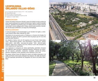Leopoldina
Orlando Villas-Bôas
Av. Embaixador Macedo Soares, 6715 – Vila Leopoldina
Subprefeitura Lapa
Área: 55.000 m² (primeira fase)
Funcionamento: diariamente das 6h às 18h
Telefone: (11) 3647-9939

INFRAESTRUTURA
Campo de futebol americano (oficial), campo de futebol society, quadra de
areia, quadra poliesportiva, quadra de tênis (piso rápido e saibro), paredão
de tênis , aparelhos de ginástica para a 3ª idade, pista de Cooper, pista de
caminhada, ciclovia, playgrounds. Antigo casarão para eventos e atividades de educação ambiental e um lago de contemplação.

PARTICULARIDADES
O nome do parque é uma homenagem a um morador da região, o sertanista Orlando Villas-Bôas, falecido em 2002.
Resultado de uma parceria entre a Prefeitura e o Governo do Estado, foi
entregue em janeiro de 2010 a primeira fase do parque que em sua área
total terá 268.783,48 m².

centro-oeste

Em relação à fauna, cerca de 30 espécies de aves foram observadas,
como: garça-branca-grande, socó-dorminhoco, garça-moura, ananaí,
quero-quero, joão-velho, pica-pau-do-campo, tuim, alma-de-gato,
pitiguari, sabiá-poca, chopim e tico-tico. Peitica e suiriri são exemplos de
aves migratórias ali registradas.

32

Sua vegetação é composta por áreas ajardinadas, gramados, bosques
heterogêneos, além de brejo e vegetação aquática. Destacam-se conjuntos de tipuana, jambolão, cinamomo, eucalipto, sansão-do-campo,
paineira, mangueira, cacau, jequitibá-rosa e palmeira-coca-cola.
No parque, treinam times de futebol de campo, de futebol americano e de
rugby, que fazem reserva para utilização dos espaços. No salão de eventos,
há uma exposição permanente de fotografias do acervo da família VillasBôas.

33

 