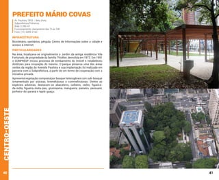 Prefeito Mário Covas
Av. Paulista, 1853 – Bela Vista.
Subprefeitura Pinheiros
Área: 5.396 m²
Funcionamento: diariamente das 7h às 18h
Fone: (11) 3289-2160

INFRAESTRUTURA
Bicicletário, sanitários, pérgula, Centro de Informações sobre a cidade e
acesso à internet.

PARTICULARIDADES
Na área, localizava-se originalmente o Jardim da antiga residência Vila
Fortunato, de propriedade da família Thiollier, demolida em 1972. Em 1991
o CONPRESP iniciou processo de tombamento do imóvel e estabeleceu
diretrizes para ocupação do mesmo. O parque preserva uma das áreas
verdes da região da Avenida Paulista e sua implantação foi realizada em
parceria com a Subprefeitura, a partir de um termo de cooperação com a
iniciativa privada.

centro-oeste

Apresenta vegetação composta por bosque heterogêneo com sub-bosque
ornamentado por aráceas, bromeliáceas e commelináceas. Dentre as
espécies arbóreas, destacam-se abacateiro, cafeeiro, cedro, figueirada-índia, figueira-mata-pau, grumixama, mangueira, paineira, passuaré,
pinheiro-do-paraná e tapiá-guaçu.

40

41

 