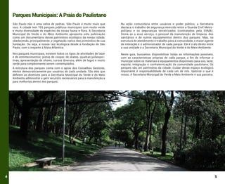 Parques Municipais: A Praia do Paulistano
São Paulo não é uma selva de pedras. São Paulo é muito mais que
isso. A cidade tem 103 parques públicos municipais com muito verde
e muita diversidade de espécies da nossa fauna e flora. A Secretaria
Municipal do Verde e do Meio Ambiente apresenta esta publicação
como um documentário desse patrimônio ecológico da nossa cidade,
obedecendo, principalmente, a vegetação nativa dos primórdios de sua
fundação. Ou seja, a nossa raiz ecológica desde a fundação de São
Paulo, com o respeito à Mata Atlântica.

Na ação comunitária entre usuários e poder público, a Secretaria
destaca o trabalho de segurança exercido entre a Guarda Civil Metropolitana e os seguranças terceirizados (contratados pela SVMA).
Soma-se a esse serviço, o pessoal da manutenção de limpeza, dos
sanitários e de outros equipamentos dentro dos parques. Mas, na
estrutura de atendimento e trabalho para a comunidade, o maior agente
de interação é o administrador de cada parque. Ele é o elo direto entre
a sua unidade e a Secretaria Municipal do Verde e do Meio Ambiente.

Nos parques municipais, existem todos os tipos de atividades de lazer
e de entretenimentos: pistas de cooper, de skates, quadras poliesportivas, apresentação de shows, cursos diversos, além de lagos e muito
verde para simplesmente serem contemplados.

Neste guia, buscamos disponibilizar todas as informações possíveis,
com as características próprias de cada parque, a fim de informar o
munícipe sobre os materiais e equipamentos disponíveis para uso, lazer,
esporte, integração e confraternização da comunidade paulistana. Os
parques são um patrimônio da cidade. Cuidar desse espaço ecológico
importante é responsabilidade de cada um de nós. Valorize o que é
nosso. A Secretaria Municipal do Verde e Meio Ambiente é sua parceira.

A estrutura dos parques conta com o apoio dos Conselhos Gestores,
eleitos democraticamente por usuários de cada unidade. São eles que
definem as diretrizes para a Secretaria Municipal do Verde e do Meio
Ambiente administrar e gerir recursos necessários para a manutenção e
para melhorias dentro dos parques.

4

5

 