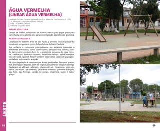 Água Vermelha

(Linear Água Vermelha)
Avenida Euclides Fonseca (perpendicular à Av. Marechal Tito, altura do nº 1200)
Jd. Miragaia - Subprefeitura Itaim Paulista
Área: 126.634m² (1ª fase)
Telefone: (11) 2561-5654

INFRAESTRUTURA
Campo de futebol, miniquadra de futebol, mesas para jogos, pista para
caminhada, arena aberta, área para contemplação, aparelhos de ginástica.

PARTICULARIDADES
Localizado no extremo leste de São Paulo, a primeira fase do parque foi
construída em parceria com a Subprefeitura do Itaim Paulista.
Sua avifauna é composta principalmente por espécies tolerantes a
ambientes antrópicos, como: quero-quero, periquito-rico, rolinha, joãode-barro, suiriri-cavaleiro, bem-te-vi, andorinha-pequena-de-casa, corruíra, cambacica, sanhaçu-cinzento, ferreirinho-relógio, sabiá-laranjeira,
bico-de-lacre e pardal. Foram também observados casais de papagaioverdadeiro sobrevoando a região.

leste

Já a sua vegetação é composta por áreas ajardinadas, bosques, gramados, arborização esparsa, além de vegetação ruderal ao longo do córrego.
Destacam-se aldrago, alfeneiro, chapéu-de-sol, cinamomo, coco-dabahia, eucalipto, ipê-amarelo, jacarandá-mimoso, palmeira-triângulo,
pau-ferro, pau-formiga, sansão-do-campo, sibipiruna, suinã e tapiáguaçu.

58

59

 