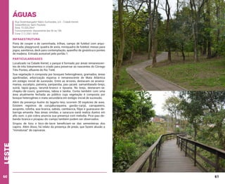 Águas
Rua Desembargador Mário Guimarães, s/n - Cidade Kemel.
Subprefeitura: Itaim Paulista
Área: 70.320,29m²
Funcionamento: diariamente das 6h às 18h
Fone: (11) 2561-5654

Infraestrutura
Pista de cooper e de caminhada, trilhas, campo de futebol com arquibancada, playground, quadra de areia, miniquadra de futebol, mesas para
jogos, sanitários, deck para contemplação, aparelho de ginástica e pontes
de madeira. Entrada acessível pelo portão 1.

Particularidades
Localizado na Cidade Kemel, o parque é formado por áreas remanescentes de três loteamentos e criado para preservar as nascentes do Córrego
Três Pontes, afluente do Rio Tietê.
Sua vegetação é composta por bosques heterogêneos, gramados, áreas
ajardinadas, arborização esparsa e remanescente de Mata Atlântica
em estágio inicial de sucessão. Entre as árvores, destacam-se aroeiramansa, eucalipto, paineira, pariparoba, pau-jacaré, samambaiado-brejo,
suinã, tapiá-guaçu, tarumã-branco e tipuana. No brejo, destacam-se:
chapéu-de-couro, gramíneas, taboa e taioba. Conta também com uma
área atualmente fechada ao público cuja vegetação é composta por
bosque heterogêneo e mata secundária em estágio inicial de sucessão.
Além da presença ilustre do lagarto-teiú, ocorrem 30 espécies de aves.
Existem registros de corujaburaqueira, gavião-carijó, carrapateiro,
anupreto, rolinha, asa-branca, sabiás, cambacica, filipe e guaracava-debarriga-amarela. Nas áreas úmidas, a saracura-sanã realiza duetos em
alto som; o piá-cobra anuncia sua presença com melodia. Pica-pau-debanda-branca e picapau-do-campo também podem ser observados.

leste

Grupos de tiziu e bico-de-lacre beneficiam-se das sementeiras dos
capins. Além disso, há relato da presença de preás, que fazem alusão a
“miniaturas” de capivaras.

60

61

 