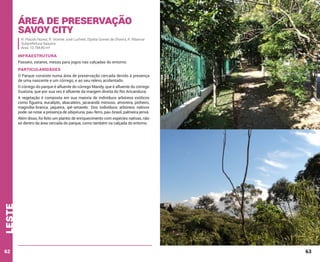 Área de Preservação
Savoy City
R. Placido Nunes; R. Vicente José Luchetti; Elpidia Gomes de Oliveira, R. Ribamar
Subprefeitura Itaquera
Área: 10.784,80 m²

INFRAESTRUTURA
Passeio, estares, mesas para jogos nas calçadas do entorno.

PARTICULARIDADES
O Parque consiste numa área de preservação cercada devido à presença
de uma nascente e um córrego, e ao seu relevo acidentado.
O córrego do parque é afluente do córrego Mandy, que é afluente do córrego
Guaiúna, que por sua vez é afluente da margem direita do Rio Aricanduva.
A vegetação é composta em sua maioria de indivíduos arbóreos exóticos
como figueira, eucalipto, abacateiro, jacarandá mimoso, amoreira, pinheiro,
magnólia-branca, jaqueira, ipê-amarelo. Dos indivíduos arbóreos nativos
pode-se notar a presença de sibipiruna, pau-ferro, pau-brasil, palmeira jerivá.

leste

Além disso, foi feito um plantio de enriquecimento com espécies nativas, não
só dentro da área cercada do parque, como também na calçada do entorno.

62

63

 