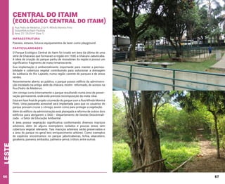 Central do Itaim

(Ecológico central do itaim)
Rua Pedro de Medeiros, 210/ R. Alfredo Moreira Pinto
Subprefeitura Itaim Paulista
Área: 23.129,29 m² (fase 1)

INFRAESTRUTURA
Passeio, estares, futuros equipamentos de lazer como playground.

PARTICULARIDADES
O Parque Ecológico Central do Itaim foi criado em área da última de uma
série de Chácaras que formaram a região em 1930, a Chácara Jabuticaba.
A ideia de criação do parque partiu de moradores da região e possui um
significativo fragmento de mata remanescente.
Sua implantação é ambientalmente importante para manter a permeabilidade e cobertura vegetal contribuindo para solucionar a drenagem
da subbacia do Rio Lajeado, numa região carente de parques e de áreas
verdes.
Recentemente aberto ao público, o parque possui edifício da administração instalado na antiga sede da chácara, recém- reformado, de acesso na
Rua Pedro de Medeiros.
Um córrego corta internamente o parque resultando numa área de preservação permanente, onde está prevista recomposição da mata ciliar.
Está em fase final de projeto a conexão do parque com a Rua Alfredo Moreira
Pinto. Uma passarela acessível será implantada para que os usuários do
parque possam cruzar o córrego, assim como para proteger a vegetação.
Além do edifício da administração está planejada a reforma de outros dois
edifícios para abrigarem o DGD - Departamento de Gestão Descentralizada - e Setor de Educação Ambiental.

leste

A área possui vegetação significativa conformando diversos maciços
arbóreos, além de alguns exemplares isolados e poucas áreas sem
cobertura vegetal relevante. Tais maciços arbóreos serão preservados e
a área do parque no geral terá enriquecimento arbóreo. Como exemplos
de espécies encontramos no parque jabuticabeiras, lichia, abacateiro,
goiabeira, paineira, embaúba, palmeira-jerivá, cróton, entre outras.

66

67

 