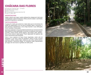 Chácara das Flores
Estrada Dom João Neri, 3551 - Jd. Nazaré
Subprefeitura Itaim Paulista
Área: 41.737,54 m²
Funcionamento: diariamente das 6h às 18h
Fone: (11) 2963-1055

INFRAESTRUTURA
Galpão coberto para jogos, quadra poliesportiva, playground, deck para
contemplação e pátio de descanso, trilhas, pista de cooper e caminhada,
aparelhos de ginástica e sanitários.

PARTICULARIDADES
O parque foi criado para preservar a mata nativa que se encontrava em
estado de regeneração e em sua área há também lagos e nascentes. A
área pertencia originalmente a uma antiga fazenda e suas edificações
foram mantidas e restauradas.
Apresenta vegetação composta predominantemente por remanescente de
Mata Atlântica e áreas ajardinadas. Encontram-se espécies como angicovermelho, aroeira-mansa, bambu-gigante, cajá-manga, cedro, jabuticabeira, jerivá, maricá e tapiá-guaçu. Foram registradas 40 espécies, das
quais a grumixama está ameaçada.

leste

Vinte e cinco espécies de fauna foram registradas, sendo sete de
borboletas, 16 de aves e duas de mamíferos. Dentre as aves, ocorrem
sanhaçus, sabiás, canário-sapé, cambacica, piá-cobra, gavião-peneira,
joão-teneném e ferreirinho-relógio. Os mamíferos estão representados
por saguis-de-tufo-branco e gambás-de-orelha-preta.

68

69

 