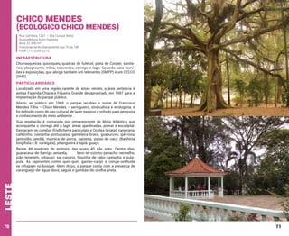 Chico Mendes

(Ecológico Chico Mendes)
Rua Cembira, 1201 – Vila Curuçá Velho
Subprefeitura Itaim Paulista
Área: 61.600 m²
Funcionamento: diariamente das 7h às 18h
Fone: (11) 2035-2270

INFRAESTRUTURA
Churrasqueiras, quiosques, quadras de futebol, pista de Cooper, sanitários, playgrounds, trilha, nascentes, córrego e lago. Casarão para reuniões e exposições, que abriga também um telecentro (SMPP) e um CECCO
(SMS).

PARTICULARIDADES
Localizado em uma região carente de áreas verdes, a área pertencia à
antiga Fazenda Chácara Figueira Grande desapropriada em 1987 para a
implantação do parque público.
Aberto ao público em 1989, o parque recebeu o nome de Francisco
Mendes Filho – Chico Mendes – seringueiro, sindicalista e ecologista; e
foi definido como de uso cultural, de lazer passivo e voltado para pesquisa
e conhecimento do meio ambiente.
Sua vegetação é composta por remanescente de Mata Atlântica que
acompanha o córrego até o lago, áreas ajardinadas, pomar e eucaliptal.
Destacam-se canelas (Endlicheria paniculata e Ocotea lanata), canjerana,
cafezinho, castanha-portuguesa, gameleira-brava, guapuruvu, ipê-rosa,
jambolão, jatobá, mamica-de-porca, paineira, patas-de-vaca (Bauhinia
longifolia e B. variegata), pitangueira e tapiá-guaçu.

leste

Reúne 44 espécies de animais, das quais 40 são aves. Dentre elas,
guaracava-de-barriga-amarela,
bem-te-vizinho-penacho-vermelho,
joão-teneném, pitiguari, saí-canário, figuinha-de-rabo-castanho e pulapula. As rapinantes como quiri-quiri, gavião-carijó e coruja-orelhuda
se refugiam no bosque. Além disso, o parque conta com a presença de
caranguejo-de-água-doce, saguis e gambás-de-orelha-preta.

70

71

 