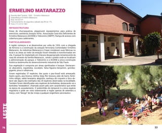 Ermelino Matarazzo
Avenida Abel Tavares, 1564 – Ermelino Matarazzo
Subprefeitura Ermelino Matarazzo
Área: 50.023 m²
Funcionamento: de segunda a sábado das 8h às 17h,
Fone: (11) 2214-7481

INFRAESTRUTURA
Áreas de churrasqueiras, playground, equipamentos para prática de
exercícios, sanitários, bosque, horta , Associação Casa dos Deficientes de
Ermelino Matarazzo (ACDEM) e Telecentro (SMPP). Rampa de acesso com
cobertura para cadeirantes.

PARTICULARIDADES
A região começou a se desenvolver por volta de 1926, com a chegada
da ferrovia e a construção da estação ferroviária Comendador Ermelino
Matarazzo. As indústrias Matarazzo e Cisper instalaram suas fábricas no
local e as áreas ao redor da estação foram loteadas e transformadas em
vila. O parque foi implantado em chácara desapropriada remanescente da
casa de veraneio da família Matarazzo., sendo o prédio onde se localizam
a administração do parque, o Telecentro e a ACDEM a única construção
histórica testemunha do desenvolvimento industrial de São Paulo.
Sua vegetação é composta por áreas ajardinadas e bosque. Destacamse abacateiro, espatódea, eucalipto, falsa-figueira-benjamim, grevíleagigante, pínus e sibipiruna.

leste

Foram registradas 37 espécies, das quais o pau-brasil está ameaçado.
Quero-quero, asa-branca, rolinha, beija-flor-tesoura, joão-de-barro, ferreirinho-relógio, sabiá-laranjeira, alegrinho, sanhaçu-do-coqueiro e bico-delacre são alguns dos exemplos das 20 espécies observadas na localidade.
Também foram identificadas seis espécies de borboletas, destacando-se a
borboleta “estaladeira”, chamada assim pelo som característico que emite
na época do acasalamento. O andorinhão-do-temporal é a única espécie
migratória e pode ser vista sobrevoando a região apenas de setembro a
março, com “design” de dar inveja a qualquer engenheiro aeronáutico.

76

77

 