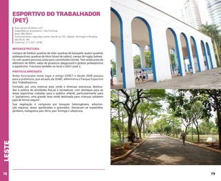 Esportivo do Trabalhador
(PET)
Rua Canuto de Abreu, s/nº
Subprefeitura Aricanduva / Vila Formosa
Área: 286.000m²
Funcionamento: segunda a sexta, das 6h às 22h; sábado, domingos e feriados,
das 6h às 18h
Fone/Fax: (11) 2671-8788

INFRAESTRUTURA
Campos de futebol, quadras de vôlei, quadras de basquete, quatro quadras
poliesportivas, quadras de tênis (duas de saibro), campo de rugby, balneário com quatro piscinas, pista para caminhada/corrida. Tem ainda pista de
atletismo de 400m, salas de ginástica, playground e ginásio poliesportivo
e pipódromo. Funciona também no local o DGD Leste 2.

PARTICULARIDADES
Antes funcionava neste lugar o antigo CERET e desde 2008 passou
para a prefeitura, que através da SEME, administra o Parque Esportivo
dos Trabalhadores.
Formado por uma extensa área verde e diversas estruturas destinadas à prática de atividades físicas e recreativas, com destaque para as
áreas esportivas voltadas para o público infantil, particularmente para
o “pipódromo, uma grande área verde destinada para crianças soltarem
pipa de forma segura”.

leste

Sua vegetação é composta por bosques heterogêneos, arborização esparsa, áreas ajardinadas e gramados. Destacam-se espatódea,
jambeiro, mangueira, pau-ferro, pau-formiga e sibipiruna.

78

79

 