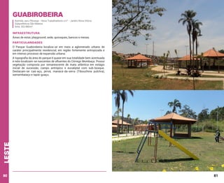 Guabirobeira

Avenida Jacu Pêssego - Nova Trabalhadores s/n° - Jardim Nova Vitória
Subprefeitura São Mateus
Área: 302.880m²

INFRAESTRUTURA
Áreas de estar, playground, sede, quiosques, bancos e mesas.

PARTICULARIDADES
O Parque Guabirobeira localiza-se em meio a aglomerado urbano de
caráter principalmente residencial, em região fortemente antropizada e
em intenso processo de expansão urbana.

leste

A topografia da área do parque é quase em sua totalidade bem acentuada
e nela localizam-se nascentes de afluentes do Córrego Mombaça. Possui
vegetação composta por remanescente de mata atlântica em estágio
inicial de sucessão, campo antrópico e eucaliptal com sub-bosque.
Destacam-se caá-açu, jerivá, manacá-da-serra (Tibouchina pulchra),
samambaiaçu e tapiá-guaçu.

80

81

 