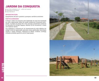 Jardim da Conquista
Rua Pedro de Medeiros, s/nº - Jardim da Conquista
Subprefeitura São Mateus
Área: 559.292 m²

INFRAESTRUTURA
Equipamentos de lazer e ginástica, quiosques, sanitários acessíveis.

PARTICULARIDADES
O Parque Jardim da Conquista está implantado em área livre localizada
em meio a aglomerado urbano de caráter residencial e fortemente antropízado. O projeto do parque tem como principal característica preservar
as nascentes do Córrego Caguaçu, afluente do Rio Aricanduva, e matas
com espécies nativas.

leste

Sua vegetação é composta por um remanescente de mata atlântica em
estágio inicial de regeneração, gramados, áreas ajardinadas, arborização
recente e campo antrópico. Destacam-se aleluia, crindiúva, cuvitinga,
embaúba-prateada, guamirim, jerivá e tapiá-guaçu.

82

83

 