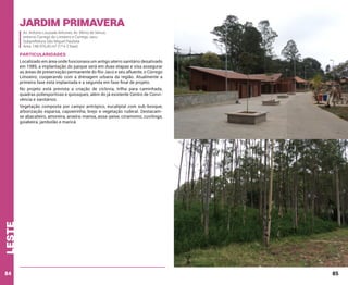 Jardim Primavera
Av. Antonio Louzada Antunes; Av. Mimo de Venus;
entorno Corrego do Limoeiro e Corrego Jacu
Subprefeitura São Miguel Paulista
Área: 148.976,45 m² (1ª e 2 fase)

Particularidades
Localizado em área onde funcionava um antigo aterro sanitário desativado
em 1989, a implantação do parque será em duas etapas e visa assegurar
as áreas de preservação permanente do Rio Jacú e seu afluente, o Córrego
Limoeiro; cooperando com a drenagem urbana da região. Atualmente a
primeira fase está implantada e a segunda em fase final de projeto.
No projeto está prevista a criação de ciclovia, trilha para caminhada,
quadras poliesportivas e quiosques, além do já existente Centro de Convivência e sanitários.

leste

Vegetação composta por campo antrópico, eucaliptal com sub-bosque,
arborização esparsa, capoeirinha, brejo e vegetação ruderal. Destacamse abacateiro, amoreira, aroeira-mansa, assa-peixe, cinamomo, cuvitinga,
goiabeira, jambolão e maricá.

84

85

 