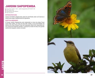 Jardim sapopemba
Praça Nilo Coelho n° 220 - Jardim Sapopemba CEP 03929-100
Rua Campo Azul
Subprefeitura São Mateus
Área: 44.303 m²

INFRAESTRUTURA
Campo de futebol, playgrounds, pista de caminhada, estar com bancos e
mesas para jogos, equipamentos de ginástica

PARTICULARIDADES

leste

O Parque Jardim Sapopemba está implantado na área da antiga Praça
Linear Nilo Coelho, ao longo da Rua Nilo Coelho e nas proximidades da
Adutora Rio Claro (Parque Linear de Integração Zilda Arns), separadas por
um conjunto de íngremes taludes. O parque foi criado em área com grande
carência de espaços verdes e de lazer.

86

87

 