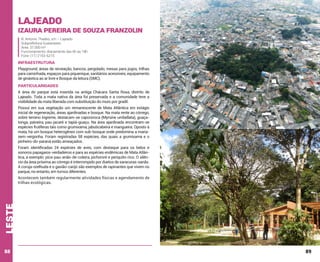 Lajeado

Izaura Pereira de Souza Franzolin
R. Antonio Thadeo, s/n – Lajeado
Subprefeitura Guaianases
Área: 37.000 m²
Funcionamento: diariamente das 6h às 18h
Fone: (11) 2153-6215

INFRAESTRUTURA
Playground, áreas de recreação, bancos, pergolado, mesas para jogos, trilhas
para caminhada, espaços para piquenique, sanitários acessíveis, equipamento
de ginástica ao ar livre e Bosque da leitura (SMC).

PARTICULARIDADES
A área do parque está inserida na antiga Chácara Santa Rosa, distrito de
Lajeado. Toda a mata nativa da área foi preservada e a comunidade teve a
visibilidade da mata liberada com substituição do muro por gradil.
Possui em sua vegetação um remanescente de Mata Atlântica em estágio
inicial de regeneração, áreas ajardinadas e bosque. Na mata rente ao córrego,
sobre terreno íngreme, destacam-se capororoca (Myrsine umbellata), guaçatonga, paineira, pau-jacaré e tapiá-guaçu. Na área ajardinada encontram-se
espécies frutíferas tais como grumixama, jabuticabeira e mangueira. Oposto à
mata, há um bosque heterogêneo com sub-bosque onde predomina a mariasem-vergonha. Foram registradas 58 espécies, das quais a grumixama e o
pinheiro-do-paraná estão ameaçados.
Foram identificadas 24 espécies de aves, com destaque para os belos e
sonoros papagaios-verdadeiros e para as espécies endêmicas de Mata Atlântica, a exemplo: pica-pau-anão-de-coleira, pichororé e periquito-rico. O silêncio da área próxima ao córrego é interrompido por duetos de saracuras-sanãs.
A coruja-orelhuda e o gavião-carijó são exemplos de rapinantes que vivem no
parque, no entanto, em turnos diferentes.

leste

Acontecem também regularmente atividades físicas e agendamento de
trilhas ecológicas.

88

89

 