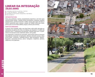 Linear da Integração
Zilda Arns

Localização: entre Rua Juiz de Fora - Vila Ema
e o Largo São Matheus – São Matheus
Subprefeituras Vila Prudente/ Sapopemba e São Mateus
Área: 224.000 m²

INFRAESTRUTURA
Pista para pedestres, ciclovia, equipamentos esportivos e de lazer para
diversas faixas etárias. Também possui bicicletários, sanitários, quadras
poliesportivas, canchas de bocha e malha, mesas para jogos de dama e
xadrez, parquinhos para crianças, campos de futebol, pista para skate,
postos para uso da Polícia Militar, praças e arenas para eventos.

PARTICULARIDADES
O parque está instalado sobre uma área linear onde estão aterradas as
tubulações da adutora Rio Claro, da Sabesp, que abastece 1,4 milhão de
pessoas e tem 77 quilômetros de extensão. O parque linear tem 7,5 quilômetros de extensão sendo totalmente aberto, sem grades.

leste

Sua vegetação é composta por gramados, arborização esparsa e bosques
heterogêneos. Destacam-se abacateiro, alfeneiro, amoreira, aroeira-salsa,
árvore-polvo, cinamomo, embaúba-branca, falsa-seringueira, figueirabenjamim, jacarandá-mimoso, jerivá, mangueira, nespereira, paineira,
sibipiruna e uva-japonesa.

92

93

 