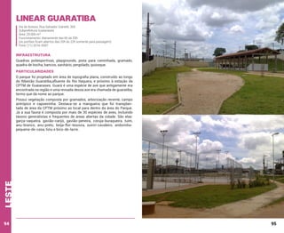 Linear Guaratiba
Via de Acesso: Rua Salvador Gianetti, 305
Subprefeitura Guaianases
Área: 29.000 m²
Funcionamento: diariamente das 6h às 20h
(os portões ficam abertos das 20h às 22h somente para passagem)
Fone: (11) 2016-5597

INFRAESTRUTURA
Quadras poliesportivas, playgrounds, pista para caminhada, gramado,
quadra de bocha, bancos, sanitário, pergolado, quiosque.

PARTICULARIDADES
O parque foi projetado em área de topografia plana, construído ao longo
do Ribeirão Guaratiba,afluente do Rio Itaquera, e próximo à estação da
CPTM de Guaianases. Guará é uma espécie de ave que antigamente era
encontrada na região e uma revoada dessa ave era chamada de guaratiba,
termo que dá nome ao parque.

leste

Possui vegetação composta por gramados, arborização recente, campo
antrópico e capoeirinha. Destaca-se a mangueira que foi transplantada de área da CPTM próximo ao local para dentro da área do Parque.
Jà a sua fauna é composta por mais de 30 espécies de aves, incluindo
táxons generalistas e frequentes de áreas abertas da cidade. São elas:
garça-vaqueira, gavião-carijó, gavião-peneira, coruja-buraqueira, tuim,
anu-branco, anu-preto, beija-flor-tesoura, suiriri-cavaleiro, andorinhapequena-de-casa, tiziu e bico-de-lacre.

94

95

 