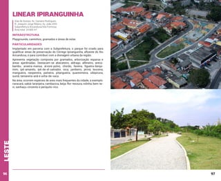 Linear Ipiranguinha
Vias de Acesso: Av. Cipriano Rodrigues;
R. Joaquim Jorge Ribeiro; Av. João XXIII
Subprefeitura Aricanduva/Vila Formosa
Área total: 24.905 m²

INFRAESTRUTURA
Playgrounds, caminhos, gramados e áreas de estar.

PARTICULARIDADES
Implantado em parceria com a Subprefeitura, o parque foi criado para
qualificar áreas de preservação do Córrego Ipiranguinha, afluente do Rio
Aricanduva, e para contribuir com a drenagem urbana da região.
Apresenta vegetação composta por gramados, arborização esparsa e
áreas ajardinadas. Destacam-se abacateiro, aldrago, alfeneiro, arecabambu, aroeira-mansa, árvore-polvo, chorão, faveira, figueira-benjamim, ipê-amarelo, ipê-de-el-salvador, iúca, jambeiro, jerivá, leucena,
mangueira, nespereira, paineira, pitangueira, quaresmeira, sibipiruna,
suinã, tamareira-anã e unha-de-vaca.

leste

Na área, ocorrem espécies de aves mais frequentes da cidade, a exemplo:
caracará, sabiá-laranjeira, cambacica, beija-flor-tesoura, rolinha, bem-tevi, sanhaçu-cinzento e periquito-rico.

96

97

 