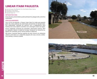 Linear Itaim paulista
Vias de Acesso: Rua Marechal Tito; Rua Estevão Ribeiro Garcia;
Rua Bento Gil de Oliveira
Subprefeitura Itaim Paulista
Área: 68.154,41 m²

INFRAESTRUTURA
Áreas de estar, pista de skate, quadra poliesportiva, playgrounds, caminhos
e gramados.

PARTICULARIDADES
Com 3,5 km de extensão, o Parque Linear Itaim foi criado para garantir
parte das áreas públicas de preservação permanente do Córrego Itaim.
Sua implantação, realizada em parceria com a Subprefeitura Itaim
Paulista, teve como objetivo contribuir com a drenagem urbana da região.
Possui vegetação composta por gramados, arborização esparsa, além
de vegetação ruderal no talude do córrego. Destacam-se Casuarina sp.,
figueira-de-camarões, jerivá, maricá, paineira e sibipiruna.

leste

Nas áreas, é possível observar espécies de aves comuns em ambientes
urbanos como bem-te-vi, andorinha-pequena-de-casa, corruíra, cambacica, sanhaçu-cinzento e pardal.

98

99

 