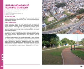Linear Mongaguá
Francisco Menegolo

Rua Antonio Castro Lopes, 12.403 - Ermelino Matarazzo
Subprefeitura: Ermelino Matarazzo
Área: 60.000 m²
Funcionamento: diariamente das 6h às 18h
Fone: (11) 2561-5654

INFRAESTRUTURA
Estares, passeadouro, áreas para playground e aparelhos de ginástica
para terceira idade, pista de caminhada linear ao córrego, quadra poliesportiva e pista de skate.

PARTICULARIDADES
Parque criado para garantir as áreas de preservação permanente do
Córrego Mongaguá, afluente do Rio Tietê e contribuir com a drenagem
urbana da região. Com extensão de quase 2 km, seu desenho não se
limitou apenas ao percurso lindeiro ao Córrego Mongaguá, também se
apropriou da área onde o córrego está canalizado para fazer memória do
importante curso d’água.
Em sua área são observadas espécies de aves frequentes da cidade como
periquito-rico, bem-te-vi, andorinha-pequena-de-casa, corruíra, cambacica, sanhaçu-cinzento, ferreirinho-relógio, sabiá-laranjeira, bico-delacre e pardal.

leste

Sua vegetação é composta por bosque heterogêneo e áreas ajardinadas com gramados, bambuzal, arborização recente e árvores isoladas
e em maciços. Nas áreas ajardinadas destacam-se alfeneiro, amoreira,
figueira-de-camarões, guapuruvu, jacarandá-mimoso, jerivá, paineira,
resedá, sibipiruna, suinã e uva-japonesa. No bosque, destacam-se: cactorosa, cinamomo, copaíba, grumixama, mangueira, nespereira, paineira,
pau-de-tamanco, pinheiro-do-paraná, tapiá-guaçu, tapiá-mirim e uvaia.

100

101

 