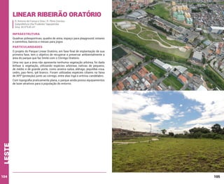 Linear Ribeirão Oratório
R. Antonio de França e Silva / R. Plínio Dionísio
Subprefeitura Vila Prudente/ Sapopemba
Área: 30.979,45 m²

INFRAESTRUTURA
Quadras poliesportivas, quadra de areia, espaço para playground, estares
e caminhos, bancos e mesas para jogos

PARTICULARIDADES
O projeto do Parque Linear Oratório, em fase final de implantação de sua
primeira fase, tem o objetivo de recuperar e preservar ambientalmente a
área do parque que faz limite com o Córrego Oratório.
Uma vez que a área não apresenta nenhuma vegetação arbórea, foi dada
ênfase à vegetação, utilizando espécies arbóreas nativas de pequeno,
de médio e de grande porte, como aroeira-salsa, aldrago, jequitibá-rosa,
cedro, pau-ferro, ipê branco. Foram utilizadas espécies ciliares na faixa
de APP (proteção) junto ao córrego, entre elas ingá e eritrina-candelabro.

leste

Com topografia praticamente plana, o parque ainda possui equipamentos
de lazer atrativos para a população do entorno.

104

105

 