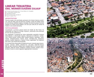 Linear Tiquatira

Eng. Werner Eugênio Zulauf
Principais vias de acesso: Av. Dr. Assis Ribeiro; Av. Cangaíba;
Av. Governador Carvalho Pinto
Subprefeitura Penha
Área de intervenção: 320.000 m²
Fone: (11) 2641-2712

INFRAESTRUTURA
Pista de cooper e de caminhada, quiosques com mesas e bancos, sanitários, pista de skate, pista de bicicross, quadras, campo de futebol, áreas
de convivência, anfiteatro aberto e bosques. Na área do parque funciona
também um Clube Escola (SEME) e um CDC que cuida de um campo de
futebol e uma cancha de bocha.

PARTICULARIDADES
Considerado o primeiro parque linear da cidade de São Paulo, foi
implantado ao longo do Córrego Tiquatira , possuindo uma extensão
de mais de três quilômetros.
Sua vegetação é composta por áreas ajardinadas, gramados, bosques
heterogêneos e arborização esparsa. Destacam-se alfeneiro, araribárosa, aroeira-mansa, aroeira-salsa, bambu-imperial, capixingui, cedro,
chorão, embaúba-branca, faveira, jerivá, mirindiba-rosa, nespereira,
paineira, resedá, sibipiruna e tipuana. Foram registradas 102 espécies,
das quais o pau-brasil está ameaçado.

leste

Em sua área foram observadas 20 espécies de aves, incluindo garça-brancagrande, caracará, rolinha, periquito-rico, anu-preto, beija-flor-tesoura,
joão-de-barro, ferreirinho-relógio, suiriri-cavaleiro, bem-te-vi, corruíra, sabiálaranjeira, sabiá-do-campo, cambacica, sanhaçu-cinzento, chopim e bicode-lacre. O suiriri é o único migratório registrado até o momento.

106

107

 