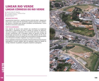 Linear Rio Verde

Linear Córrego do Rio Verde
Vias de Acesso: Av. Itaquera;
R. Tomazzo Ferrara; R. Castelo do Piauí
Subprefeitura Itaquera
Área: 54.934 m²

INFRAESTRUTURA
Equipamentos esportivos - quadras de areia e pista de skate - playground,
áreas estar e lazer, pista de caminhada e grande marquise com ambientes abertos e fechados para abrigar atividades socioambientais. Possui
banheiros acessíveis e paraciclos.

PARTICULARIDADES
Com objetivo de buscar uma solução que conciliasse as exigências
ambientais e urbanísticas da área, o projeto do parque foi desenvolvido para recuperar a vegetação ciliar em grande parte das margens do
córrego, contribuindo com a drenagem urbana ao garantir as áreas de
preservação permanente do córrego do Rio Verde, afluente do Rio Jacuí.
Sua implantação ocorre em etapas pela necessidade de desapropriações
e de remoção de moradias irregulares nas margens do córrego.

leste

Possui vegetação composta por gramados, remanescentes de pomar, bosques
heterogêneos e árvores isoladas, além de vegetação ruderal nos taludes do
córrego. Destacam-se goiabeira, mangueira, nespereira e pitangueira.

108

109

 