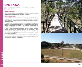 Nebulosas
Rua Libra, 152, R. Nebulosas, R. Gêmeos, R. Joao Mendonça – São Mateus
Subprefeitura São Mateus
Área: 45.000 m²

INFRAESTRUTURA
Áreas de estar, área de jogos, playground, anfiteatro, campo de futebol,
paraciclo, passarela, vestiários e sanitários acessíveis.

PARTICULARIDADES
O Parque Nebulosas foi criado para preservar as nascentes do Córrego
Caguaçú e mata em estágio de regeneração. Foi realizado o enriquecimento florestal e utilizado materiais alternativos com madeira sintética e
aquecimento solar.
A conexão entre as entradas e áreas de uso do parque é feita por uma
passarela de madeira plástica que tem grande destaque, pois além de
permitir acessibilidade aos usuários é um espaço de contemplação que
permeia a vegetação.
O curso d’água proveniente da nascente que corta a área, formando
várzeas, recobertas por gramíneas e taboas, foi preservado e limpo
valorizando o seu entorno. Esta área não possui acesso ao público por
sua declividade e vegetação densa, além de compreender uma área de
preservação permanente.

leste

Sua vegetação é composta por gramados, árvores isoladas e bosques
heterogêneos. Destacam-se alfeneiro, aroeira-mansa, embaúba-vermelha, guapuruvu, sibipiruna e tapiá-guaçu.

110

111

 