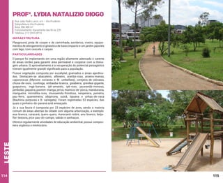 Profa. Lydia Natalizio Diogo
Rua João Pedro Lecor, s/n – Vila Prudente
Subprefeitura Vila Prudente
Área: 380.488 m²
Funcionamento: diariamente das 6h às 22h
Telefone: (11) 2910-8774

INFRAESTRUTURA
Playground, pista de cooper e de caminhada, sanitários, viveiro, equipamentos de alongamento e ginástica de baixo impacto e um jardim japonês
com lago, com cascata e carpas.

PARTICULARIDADES
O parque foi implantando em uma região altamente adensada e carente
de áreas verdes para garantir área permeável e cooperar com a drenagem urbana. O aproveitamento e a recuperação do potencial paisagístico
tiveram igualmente grande significado para a população.
Possui vegetação composta por eucaliptal, gramados e áreas ajardinadas. Destacam-se abacateiro, alfeneiro, araribá-rosa, aroeira-mansa,
capororocas (Myrsine coriacea e M. umbellata), cerejeira-de-okinawa,
chuva-de-ouro, cuvitinga, embaúba-branca, goiabeira, grevílea-gigante,
guapuruvu, ingá-banana, ipê-amarelo, ipê-roxo, jacarandá-mimoso,
jambolão, jaqueira, jasmim-manga, jerivá, mamica-de-porca, manduirana,
mangueira, mirindiba-rosa, mussaenda-frondosa, nespereira, paineira,
pau-ferro, quaresmeira, sibipiruna, suinã, tipuana e unhas-de-vaca
(Bauhinia purpurea e B. variegata). Foram registradas 53 espécies, das
quais o pinheiro-do-paraná está ameaçado.
Já a sua fauna é composta por 23 espécies de aves, sendo a maioria
comum de áreas abertas da cidade com alguma arborização, a exemplo:
asa-branca, caracará, quero-quero, maracanã-nobre, anu-branco, beijaflor-tesoura, pica-pau-do-campo, sabiás e sanhaçus.

leste

Oferece regularmente atividades de educação ambiental, possui composteira orgânica e minhocário.

114

115

 